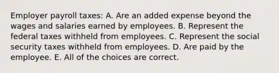 Employer payroll taxes: A. Are an added expense beyond the wages and salaries earned by employees. B. Represent the federal taxes withheld from employees. C. Represent the social security taxes withheld from employees. D. Are paid by the employee. E. All of the choices are correct.