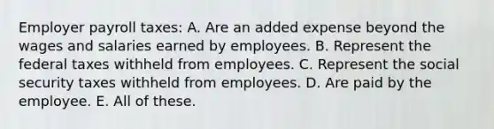 Employer payroll taxes: A. Are an added expense beyond the wages and salaries earned by employees. B. Represent the federal taxes withheld from employees. C. Represent the social security taxes withheld from employees. D. Are paid by the employee. E. All of these.