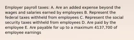 Employer payroll taxes: A. Are an added expense beyond the wages and salaries earned by employees B. Represent the federal taxes withheld from employees C. Represent the social security taxes withheld from employees D. Are paid by the employee E. Are payable for up to a maximum 4137,700 of employee earnings