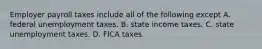 Employer payroll taxes include all of the following except A. federal unemployment taxes. B. state income taxes. C. state unemployment taxes. D. FICA taxes.