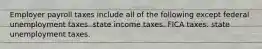 Employer payroll taxes include all of the following except federal unemployment taxes. state income taxes. FICA taxes. state unemployment taxes.