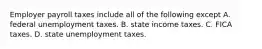 Employer payroll taxes include all of the following except A. federal unemployment taxes. B. state income taxes. C. FICA taxes. D. state unemployment taxes.