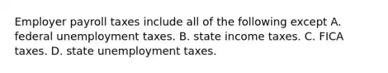 Employer payroll taxes include all of the following except A. federal unemployment taxes. B. state income taxes. C. FICA taxes. D. state unemployment taxes.