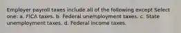 Employer payroll taxes include all of the following except Select one: a. FICA taxes. b. Federal unemployment taxes. c. State unemployment taxes. d. Federal income taxes.