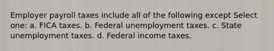 Employer payroll taxes include all of the following except Select one: a. FICA taxes. b. Federal unemployment taxes. c. State unemployment taxes. d. Federal income taxes.