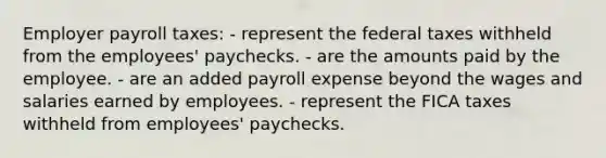 Employer payroll taxes: - represent the federal taxes withheld from the employees' paychecks. - are the amounts paid by the employee. - are an added payroll expense beyond the wages and salaries earned by employees. - represent the FICA taxes withheld from employees' paychecks.