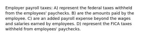 Employer payroll taxes: A) represent the federal taxes withheld from the employees' paychecks. B) are the amounts paid by the employee. C) are an added payroll expense beyond the wages and salaries earned by employees. D) represent the FICA taxes withheld from employees' paychecks.