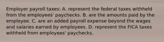 Employer payroll taxes: A. represent the federal taxes withheld from the employees' paychecks. B. are the amounts paid by the employee. C. are an added payroll expense beyond the wages and salaries earned by employees. D. represent the FICA taxes withheld from employees' paychecks.