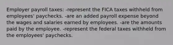 Employer payroll taxes: -represent the FICA taxes withheld from employees' paychecks. -are an added payroll expense beyond the wages and salaries earned by employees. -are the amounts paid by the employee. -represent the federal taxes withheld from the employees' paychecks.