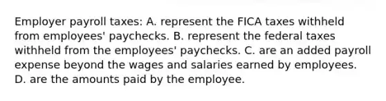 Employer payroll taxes: A. represent the FICA taxes withheld from employees' paychecks. B. represent the federal taxes withheld from the employees' paychecks. C. are an added payroll expense beyond the wages and salaries earned by employees. D. are the amounts paid by the employee.