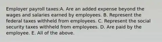 Employer payroll taxes:A. Are an added expense beyond the wages and salaries earned by employees. B. Represent the federal taxes withheld from employees. C. Represent the social security taxes withheld from employees. D. Are paid by the employee. E. All of the above.