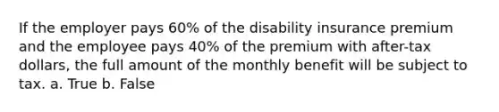 If the employer pays 60% of the disability insurance premium and the employee pays 40% of the premium with after-tax dollars, the full amount of the monthly benefit will be subject to tax. a. True b. False