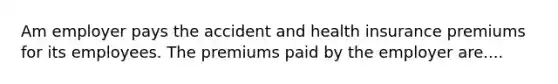 Am employer pays the accident and health insurance premiums for its employees. The premiums paid by the employer are....