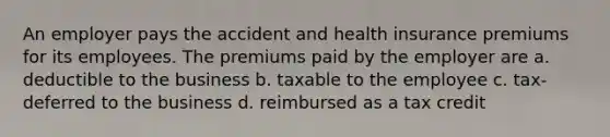 An employer pays the accident and health insurance premiums for its employees. The premiums paid by the employer are a. deductible to the business b. taxable to the employee c. tax-deferred to the business d. reimbursed as a tax credit