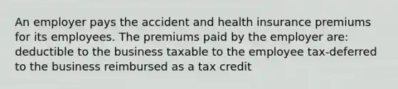 An employer pays the accident and health insurance premiums for its employees. The premiums paid by the employer are: deductible to the business taxable to the employee tax-deferred to the business reimbursed as a tax credit