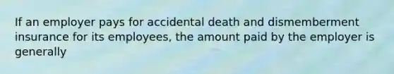 If an employer pays for accidental death and dismemberment insurance for its employees, the amount paid by the employer is generally