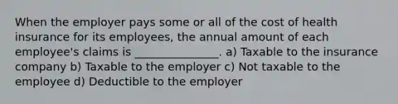 When the employer pays some or all of the cost of health insurance for its employees, the annual amount of each employee's claims is _______________. a) Taxable to the insurance company b) Taxable to the employer c) Not taxable to the employee d) Deductible to the employer