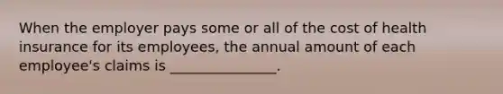 When the employer pays some or all of the cost of health insurance for its employees, the annual amount of each employee's claims is _______________.