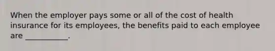 When the employer pays some or all of the cost of health insurance for its employees, the benefits paid to each employee are ___________.