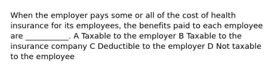 When the employer pays some or all of the cost of health insurance for its employees, the benefits paid to each employee are ___________. A Taxable to the employer B Taxable to the insurance company C Deductible to the employer D Not taxable to the employee