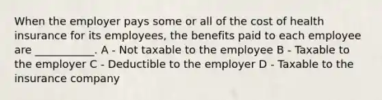 When the employer pays some or all of the cost of health insurance for its employees, the benefits paid to each employee are ___________. A - Not taxable to the employee B - Taxable to the employer C - Deductible to the employer D - Taxable to the insurance company