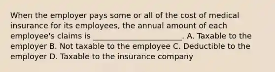 When the employer pays some or all of the cost of medical insurance for its employees, the annual amount of each employee's claims is _______________________. A. Taxable to the employer B. Not taxable to the employee C. Deductible to the employer D. Taxable to the insurance company