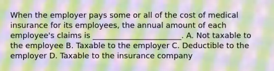 When the employer pays some or all of the cost of medical insurance for its employees, the annual amount of each employee's claims is _______________________. A. Not taxable to the employee B. Taxable to the employer C. Deductible to the employer D. Taxable to the insurance company