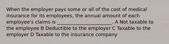 When the employer pays some or all of the cost of medical insurance for its employees, the annual amount of each employee's claims is _______________________. A Not taxable to the employee B Deductible to the employer C Taxable to the employer D Taxable to the insurance company