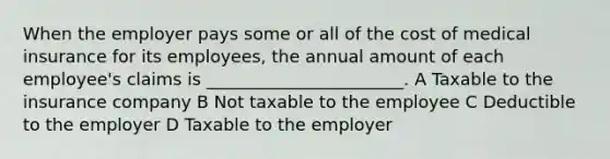 When the employer pays some or all of the cost of medical insurance for its employees, the annual amount of each employee's claims is _______________________. A Taxable to the insurance company B Not taxable to the employee C Deductible to the employer D Taxable to the employer