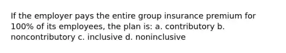 If the employer pays the entire group insurance premium for 100% of its employees, the plan is: a. contributory b. noncontributory c. inclusive d. noninclusive