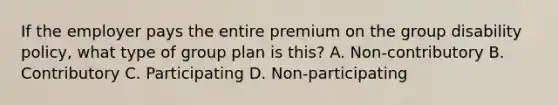 If the employer pays the entire premium on the group disability policy, what type of group plan is this? A. Non-contributory B. Contributory C. Participating D. Non-participating