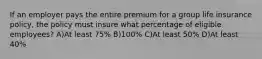 If an employer pays the entire premium for a group life insurance policy, the policy must insure what percentage of eligible employees? A)At least 75% B)100% C)At least 50% D)At least 40%