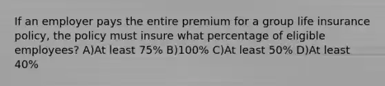 If an employer pays the entire premium for a group life insurance policy, the policy must insure what percentage of eligible employees? A)At least 75% B)100% C)At least 50% D)At least 40%