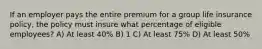 If an employer pays the entire premium for a group life insurance policy, the policy must insure what percentage of eligible employees? A) At least 40% B) 1 C) At least 75% D) At least 50%