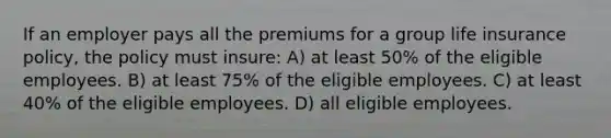 If an employer pays all the premiums for a group life insurance policy, the policy must insure: A) at least 50% of the eligible employees. B) at least 75% of the eligible employees. C) at least 40% of the eligible employees. D) all eligible employees.