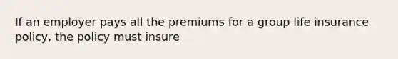 If an employer pays all the premiums for a group life insurance policy, the policy must insure