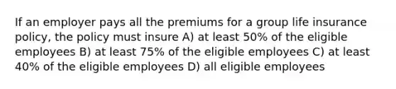 If an employer pays all the premiums for a group life insurance policy, the policy must insure A) at least 50% of the eligible employees B) at least 75% of the eligible employees C) at least 40% of the eligible employees D) all eligible employees