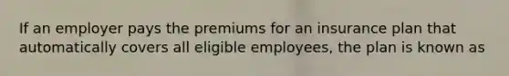 If an employer pays the premiums for an insurance plan that automatically covers all eligible employees, the plan is known as