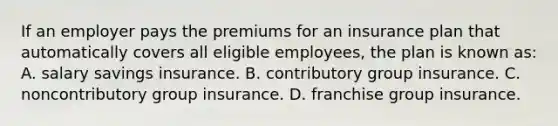 If an employer pays the premiums for an insurance plan that automatically covers all eligible employees, the plan is known as: A. salary savings insurance. B. contributory group insurance. C. noncontributory group insurance. D. franchise group insurance.