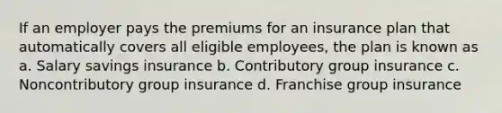 If an employer pays the premiums for an insurance plan that automatically covers all eligible employees, the plan is known as a. Salary savings insurance b. Contributory group insurance c. Noncontributory group insurance d. Franchise group insurance