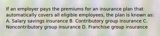 If an employer pays the premiums for an insurance plan that automatically covers all eligible employees, the plan is known as: A. Salary savings insurance B. Contributory group insurance C. Noncontributory group insurance D. Franchise group insurance