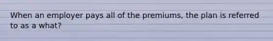 When an employer pays all of the premiums, the plan is referred to as a what?