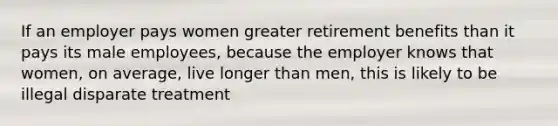 If an employer pays women greater retirement benefits than it pays its male employees, because the employer knows that women, on average, live longer than men, this is likely to be illegal disparate treatment