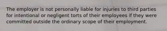 The employer is not personally liable for injuries to third parties for intentional or negligent torts of their employees if they were committed outside the ordinary scope of their employment.
