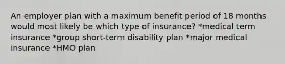 An employer plan with a maximum benefit period of 18 months would most likely be which type of insurance? *medical term insurance *group short-term disability plan *major medical insurance *HMO plan