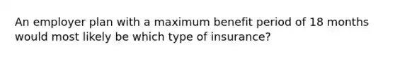 An employer plan with a maximum benefit period of 18 months would most likely be which type of insurance?