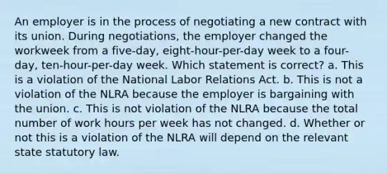 An employer is in the process of negotiating a new contract with its union. During negotiations, the employer changed the workweek from a five-day, eight-hour-per-day week to a four-day, ten-hour-per-day week. Which statement is correct? a. This is a violation of the National Labor Relations Act. b. This is not a violation of the NLRA because the employer is bargaining with the union. c. This is not violation of the NLRA because the total number of work hours per week has not changed. d. Whether or not this is a violation of the NLRA will depend on the relevant state statutory law.