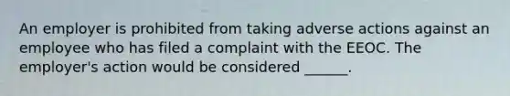 An employer is prohibited from taking adverse actions against an employee who has filed a complaint with the EEOC. The employer's action would be considered ______.