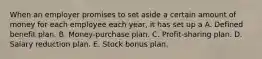 When an employer promises to set aside a certain amount of money for each employee each year, it has set up a A. Defined benefit plan. B. Money-purchase plan. C. Profit-sharing plan. D. Salary reduction plan. E. Stock bonus plan.