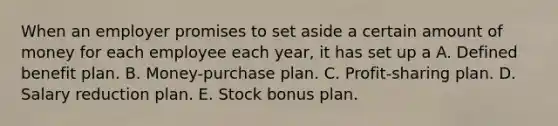 When an employer promises to set aside a certain amount of money for each employee each year, it has set up a A. Defined benefit plan. B. Money-purchase plan. C. Profit-sharing plan. D. Salary reduction plan. E. Stock bonus plan.